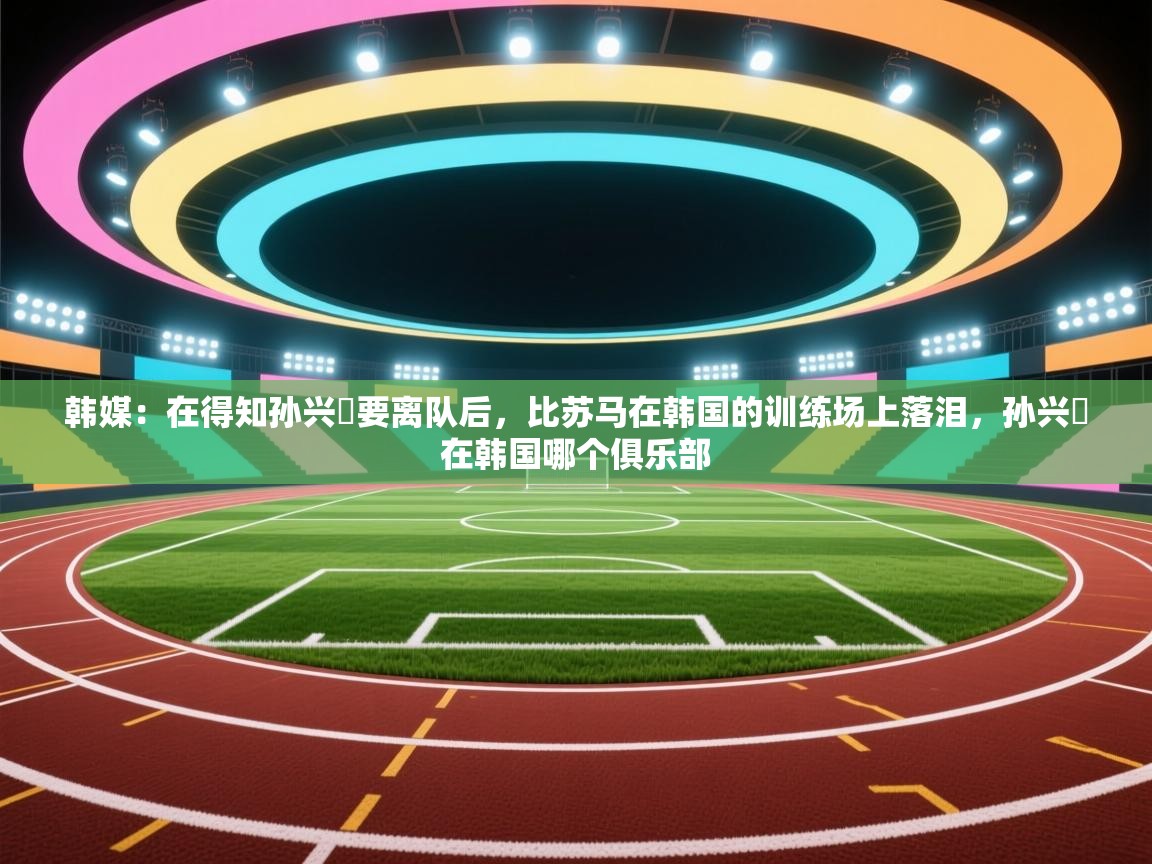 韩媒：在得知孙兴慜要离队后，比苏马在韩国的训练场上落泪，孙兴慜在韩国哪个俱乐部  第1张