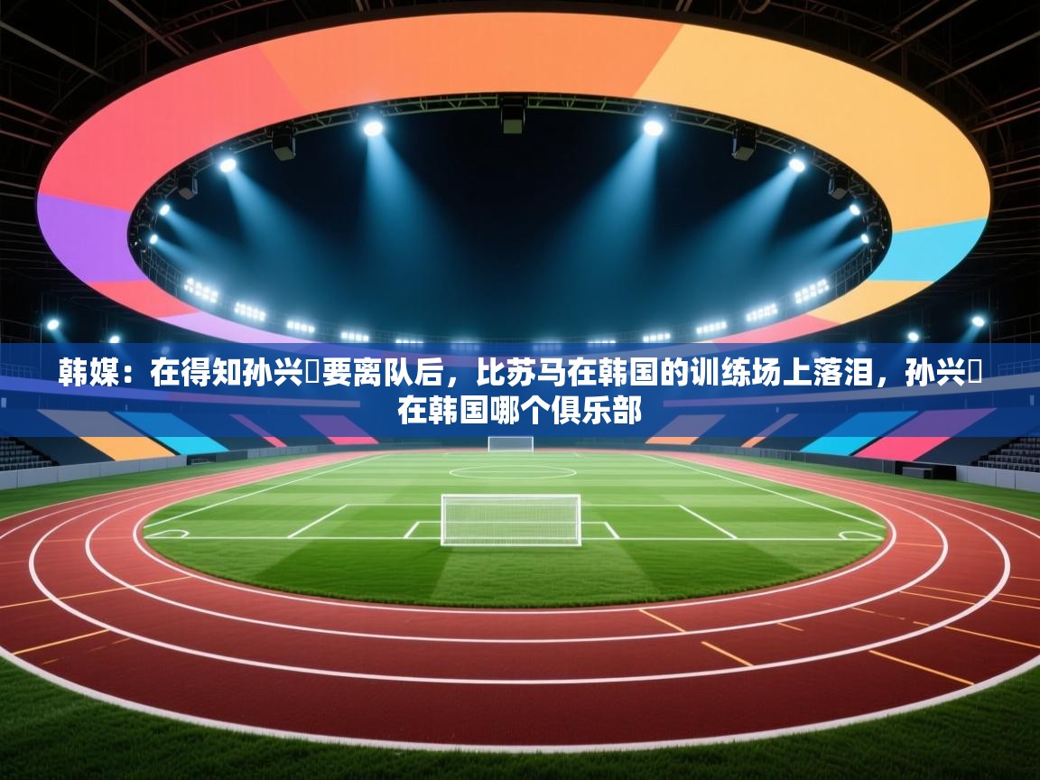 韩媒：在得知孙兴慜要离队后，比苏马在韩国的训练场上落泪，孙兴慜在韩国哪个俱乐部  第2张
