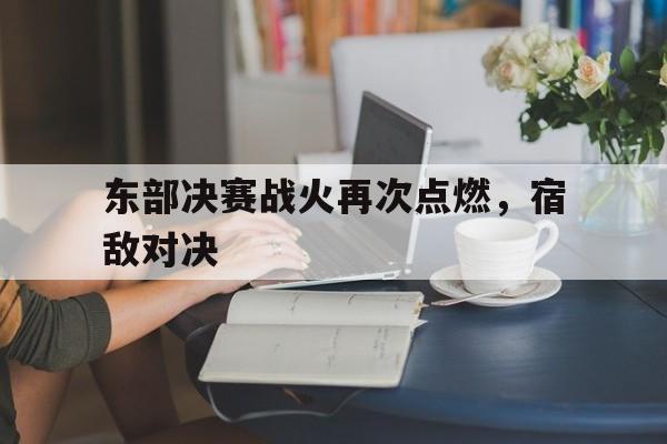 江南体育官网官网-东部决赛战火再次点燃，宿敌对决